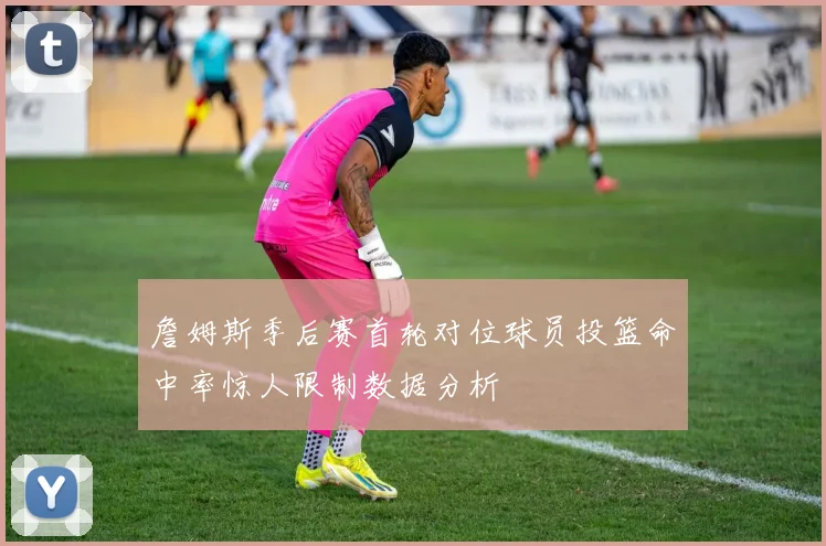 詹姆斯季后赛首轮对位球员投篮命中率惊人限制数据分析