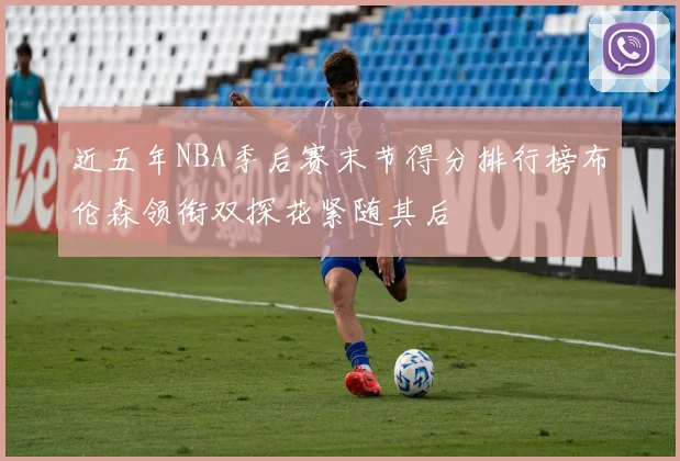 近五年NBA季后赛末节得分排行榜布伦森领衔双探花紧随其后