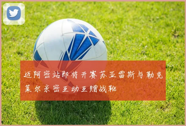 迈阿密站即将开赛苏亚雷斯与勒克莱尔亲密互动互赠战靴