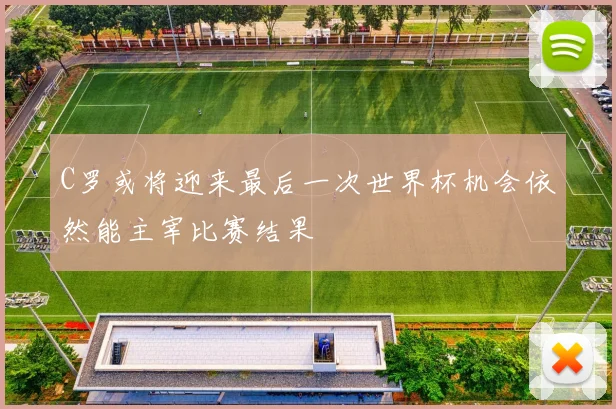 C罗或将迎来最后一次世界杯机会依然能主宰比赛结果