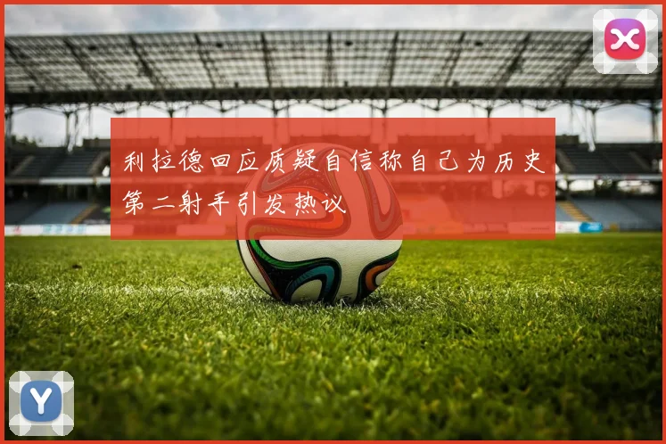 利拉德回应质疑自信称自己为历史第二射手引发热议