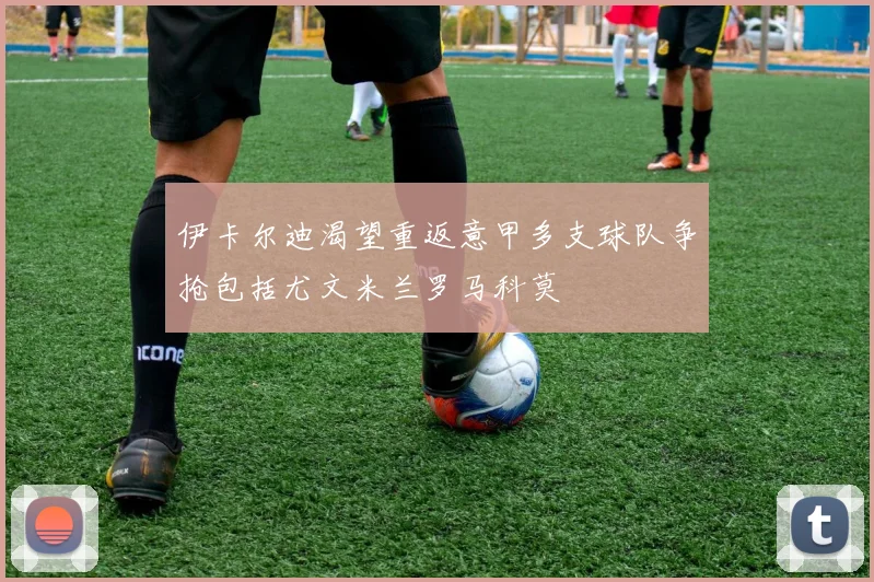 伊卡尔迪渴望重返意甲多支球队争抢包括尤文米兰罗马科莫