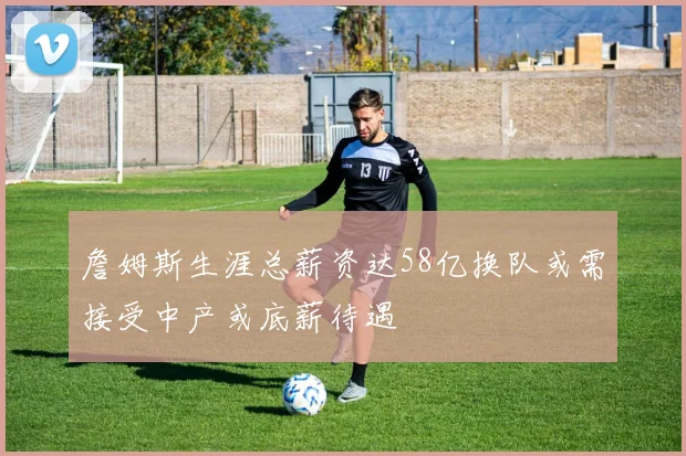 詹姆斯生涯总薪资达58亿换队或需接受中产或底薪待遇