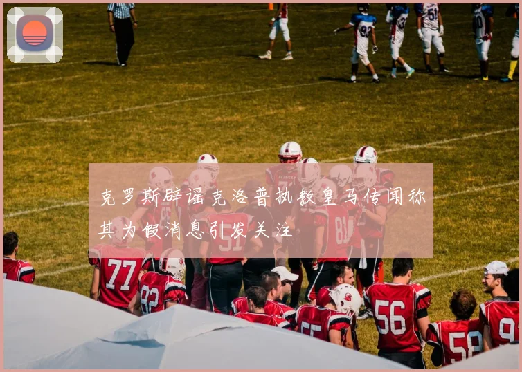 克罗斯辟谣克洛普执教皇马传闻称其为假消息引发关注