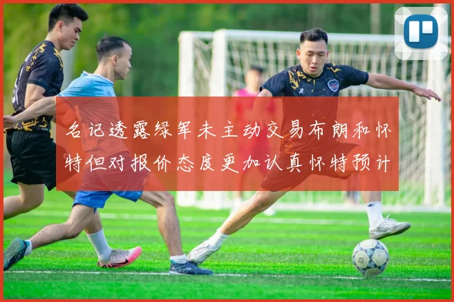 名记透露绿军未主动交易布朗和怀特但对报价态度更加认真怀特预计留队