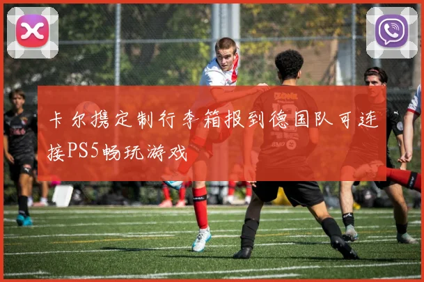 卡尔携定制行李箱报到德国队可连接PS5畅玩游戏