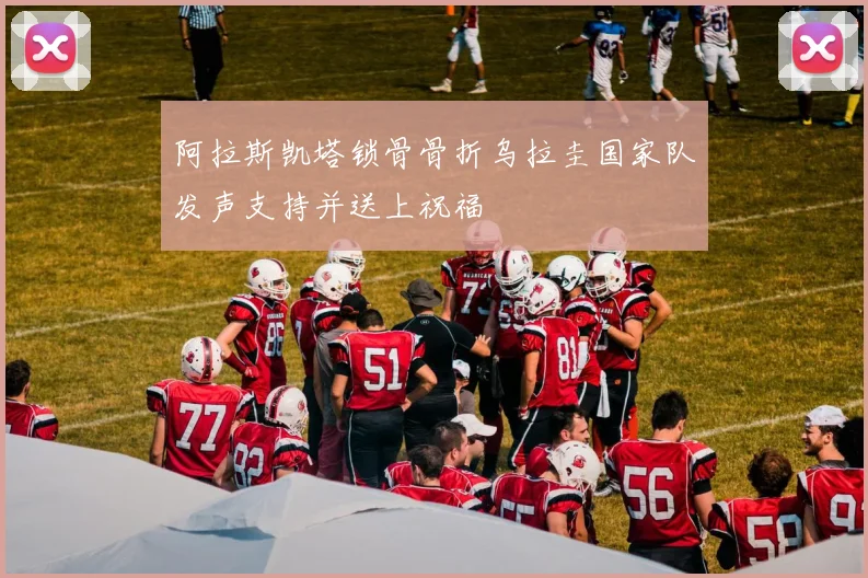 阿拉斯凯塔锁骨骨折乌拉圭国家队发声支持并送上祝福
