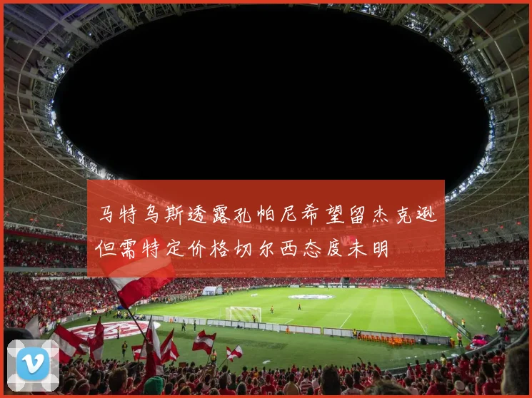 马特乌斯透露孔帕尼希望留杰克逊但需特定价格切尔西态度未明