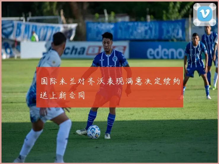 国际米兰对齐沃表现满意决定续约送上新合同