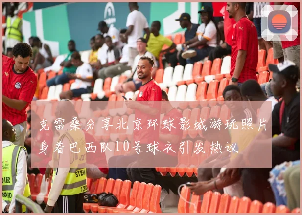 克雷桑分享北京环球影城游玩照片身着巴西队10号球衣引发热议