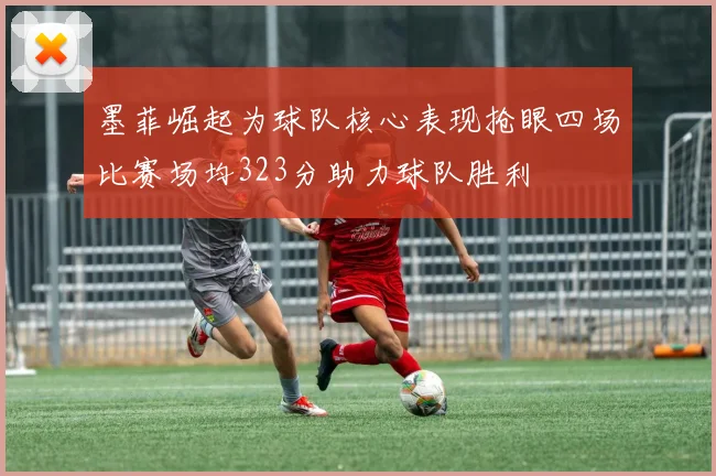 墨菲崛起为球队核心表现抢眼四场比赛场均323分助力球队胜利