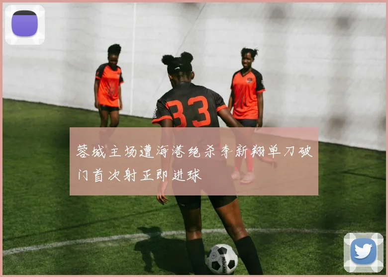 蓉城主场遭海港绝杀李新翔单刀破门首次射正即进球