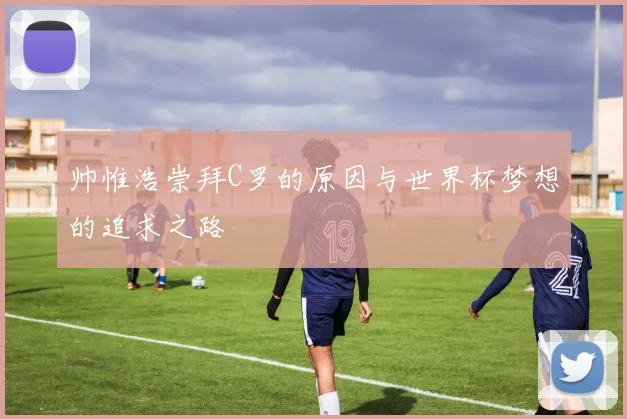 帅惟浩崇拜C罗的原因与世界杯梦想的追求之路